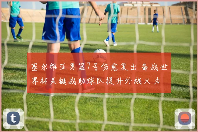 塞尔维亚男篮7号伤愈复出 备战世界杯关键战助球队提升外线火力