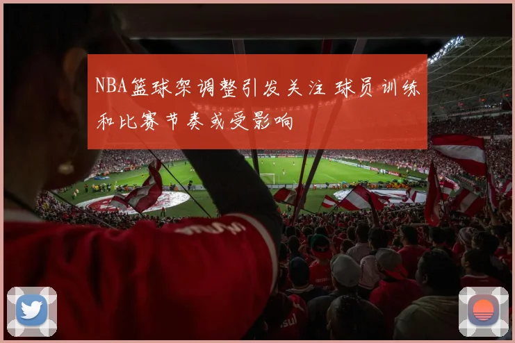 NBA篮球架调整引发关注 球员训练和比赛节奏或受影响