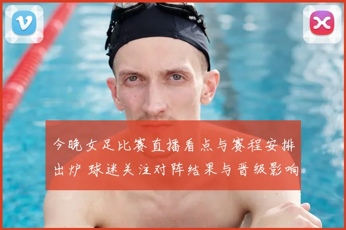 今晚女足比赛直播看点与赛程安排出炉 球迷关注对阵结果与晋级影响