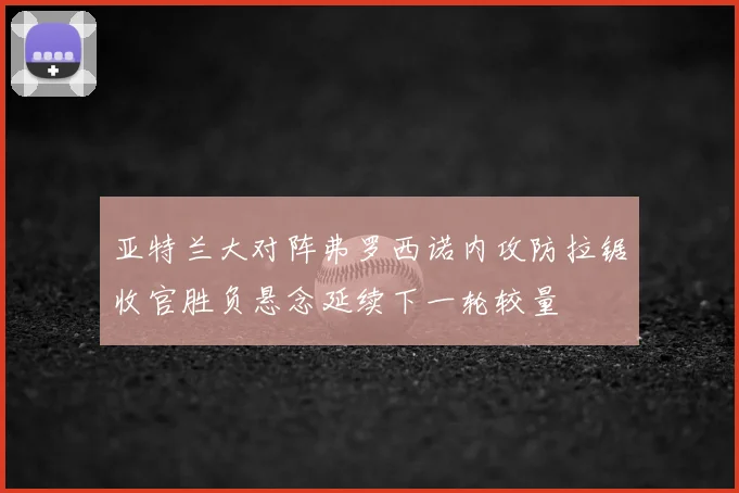 亚特兰大对阵弗罗西诺内攻防拉锯收官胜负悬念延续下一轮较量