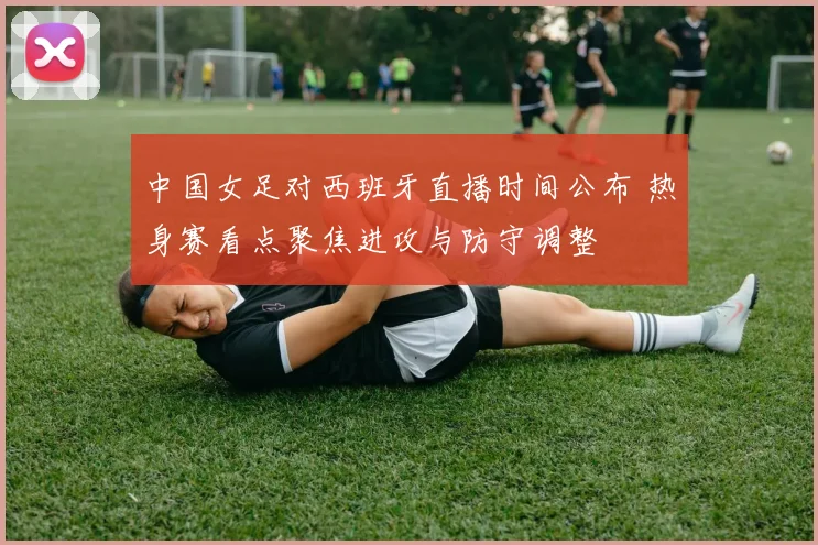 中国女足对西班牙直播时间公布 热身赛看点聚焦进攻与防守调整