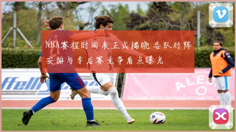 NBA赛程时间表正式揭晓 各队对阵安排与季后赛竞争看点曝光