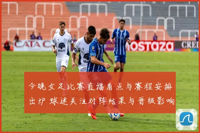 今晚女足比赛直播看点与赛程安排出炉 球迷关注对阵结果与晋级影响