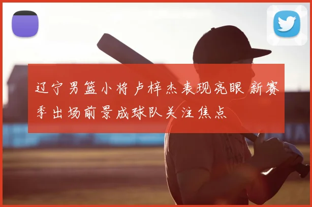 辽宁男篮小将卢梓杰表现亮眼 新赛季出场前景成球队关注焦点