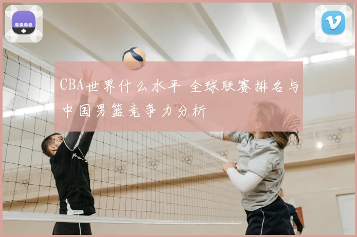 CBA世界什么水平 全球联赛排名与中国男篮竞争力分析