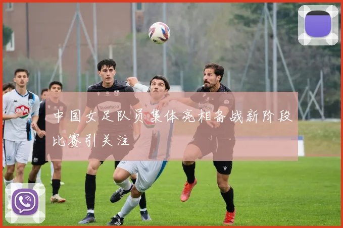 中国女足队员集体亮相备战新阶段比赛引关注