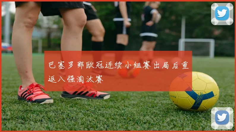 巴塞罗那欧冠连续小组赛出局后重返八强淘汰赛