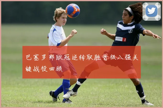 巴塞罗那欧冠逆转取胜晋级八强关键战役回顾