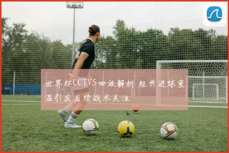 世界杯CCTV5回放解析 经典进球重温引发后续战术关注