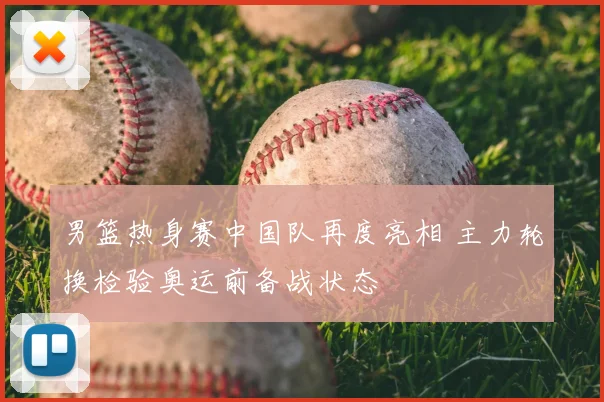 男篮热身赛中国队再度亮相 主力轮换检验奥运前备战状态