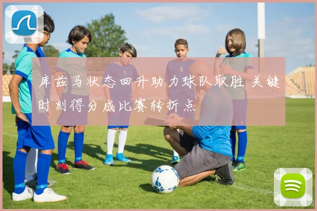 库兹马状态回升助力球队取胜 关键时刻得分成比赛转折点