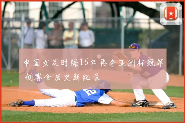 中国女足时隔16年再夺亚洲杯冠军 创赛会历史新纪录