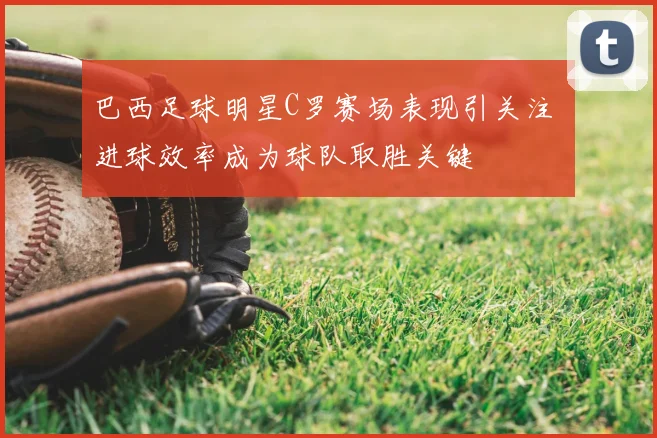 巴西足球明星C罗赛场表现引关注 进球效率成为球队取胜关键