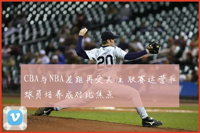 CBA与NBA差距再受关注 联赛运营和球员培养成对比焦点