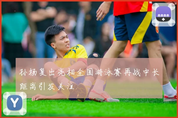 孙杨复出亮相全国游泳赛再战中长距离引发关注