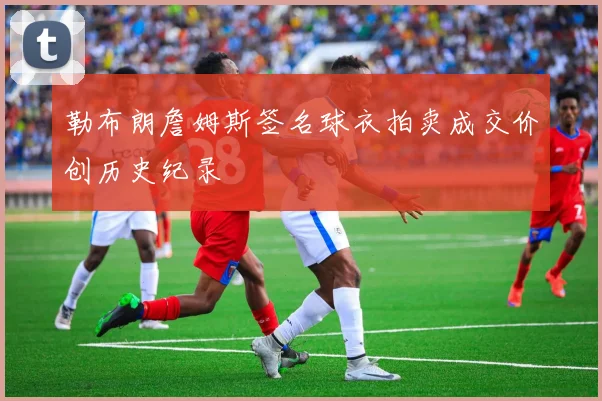 勒布朗詹姆斯签名球衣拍卖成交价创历史纪录