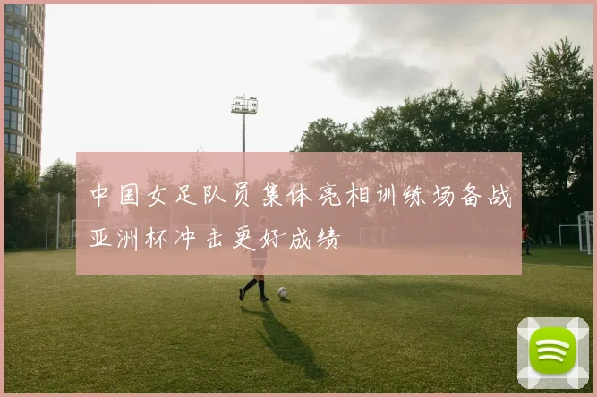 中国女足队员集体亮相训练场备战亚洲杯冲击更好成绩