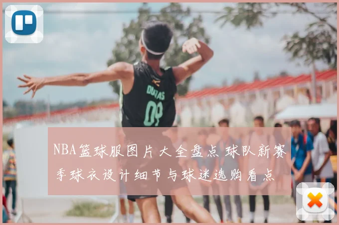 NBA篮球服图片大全盘点 球队新赛季球衣设计细节与球迷选购看点