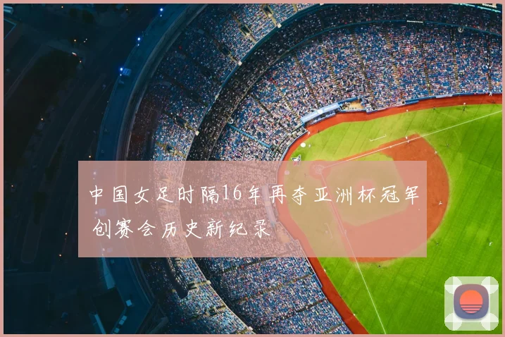 中国女足时隔16年再夺亚洲杯冠军 创赛会历史新纪录