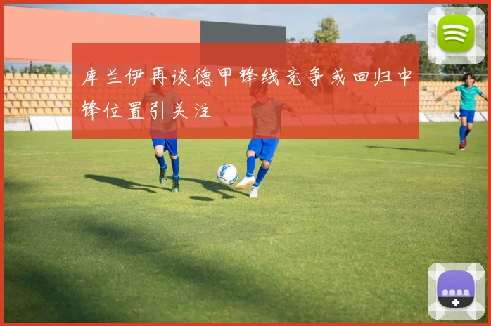 库兰伊再谈德甲锋线竞争或回归中锋位置引关注