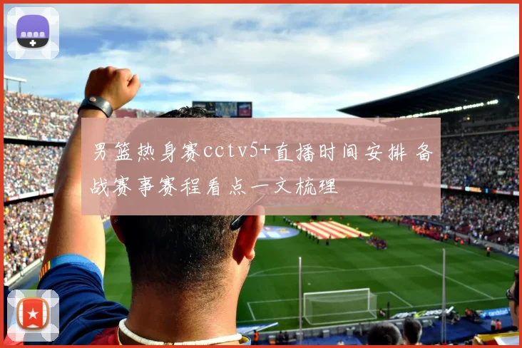 男篮热身赛cctv5+直播时间安排 备战赛事赛程看点一文梳理