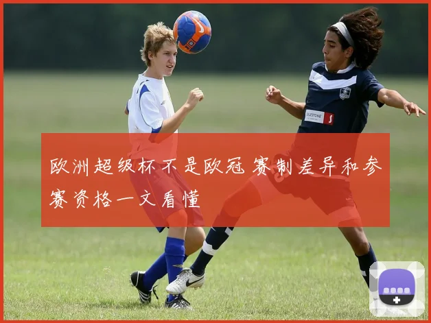 欧洲超级杯不是欧冠 赛制差异和参赛资格一文看懂