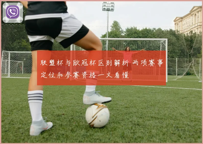 联盟杯与欧冠杯区别解析 两项赛事定位和参赛资格一文看懂
