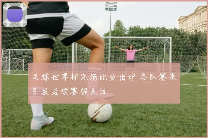 足球世界杯完场比分出炉 各队赛果引发后续赛程关注