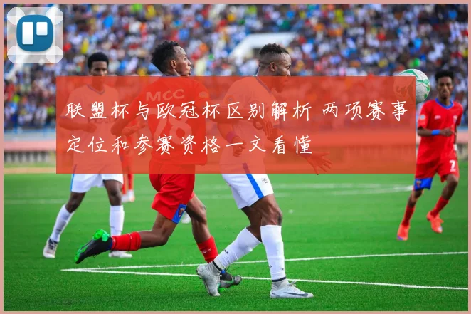 联盟杯与欧冠杯区别解析 两项赛事定位和参赛资格一文看懂